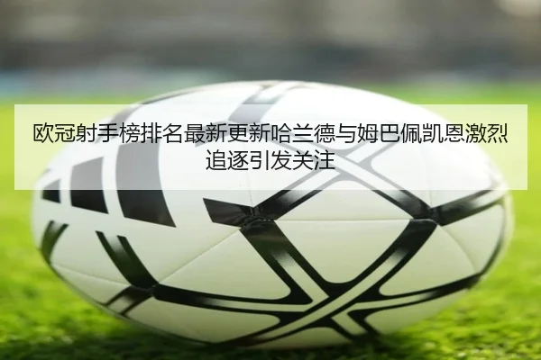 欧冠射手榜排名最新更新哈兰德与姆巴佩凯恩激烈追逐引发关注